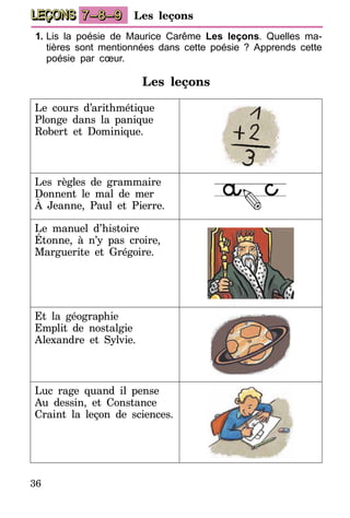 36
LEÇONS Les leçons7–8–9
1.	Lis la poésie de Maurice Carême Les leçons. Quelles ma-
tières sont mentionnées dans cette poésie ? Apprends cette
poésie par cœur.
Les leçons
Le cours d’arithmétique
Plonge dans la panique
Robert et Dominique.
Les règles de grammaire
Donnent le mal de mer
À Jeanne, Paul et Pierre.
Le manuel d’histoire
Étonne, à n’y pas croire,
Marguerite et Grégoire.
Et la géographie
Emplit de nostalgie
Alexandre et Sylvie.
Luc rage quand il pense
Au dessin, et Constance
Craint la leçon de sciences.
 