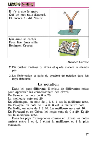 37
LEÇONS 7–8–9
Il n’y a que le sport
Qui les met tous d’accord.
Et encore !... dit Nestor
Qui aime se cacher
Pour lire, émerveillé,
Robinson Crusoé.
Maurice Carême
2.	Dis quelles matières tu aimes et quelle matière tu n’aimes
pas.
3.	Lis l’information et parle du système de notation dans les
pays différents.
La notation
Dans les pays différents il existe de différentes notes
pour apprécier les connaissances des élèves.
En France, on note de 0 à 20.
La meilleure note est 20.
En Allemagne, on note de 1 à 6. 1 est la meilleure note.
En Pologne, on note de 1 à 6. 6 est la meilleure note.
En Italie, on note de 1 à 10. La meilleure note est 10.
En Portugal et en Grèce, les notes vont de 0 à 20. Et 20
est la meilleure note.
Dans les pays francophones comme en Suisse les notes
varient entre 1 et 6, 6 étant la meilleure, et 1 la plus
mauvaise.
 