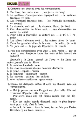 39
LEÇONS 7–8–9
6.	Complète les phrases avec les comparaisons.
1.	En hiver, les nuits sont … les jours. (+ long)
2.	Le système d’enseignement espagnol est … le système
français. (= bon)
3.	Les fromages français sont … les fromages allemands.
(+ connu)
4.	Le chocolat noir est … le chocolat blanc. (+ bon)
5.	Ces chaussettes en laine sont … ces chaussettes en
coton. (= cher)
6.	Pour aller à Marseille, la voiture est … le TGV. (- ra-
pide)
7.	 Les pâtes italiennes sont … les autres pâtes. (+ bon)
8.	 Dans les grandes villes, le bus est … le métro. (+ lent)
9.	Ta jupe est … la jupe de Charlotte. (+ court)
7.	Fais des comparaisons avec plus ... que, moins ... que et
aussi ... que. Respecte l’ordre des mots et fais l’accord de
l’adjectif.
Exemple : la Lune—grand—la Terre → La Lune est
moins grande que la Terre.
1.	le soleil—chaud—la lune
2.	les clowns—amusant—les hommes d’affaires
3.	le train—rapide—l’avion
4.	le bonheur—important—argent
5.	les parents—patient—les enfants
6.	une maison—petit—un appartement
8.	Écoute les dialogues, relève et écris les phrases avec les
comparaisons.
1.	 – Moi je pense que ma Peugeot est plus belle. Elle est
vraiment élégante cette voiture.
	 – Peut-être, mais elle est moins rapide que ma Re-
nault.
	 – Elle est moins rapide d’accord, mais le plus impor-
tant pour moi, c’est le look.
	 – Le look, le look… Avec le look, tu ne fais pas Paris-
Strasbourg en trois heures…
 