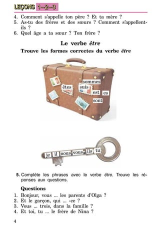4
LEÇONS 1–2–3
4.	Comment s’appelle ton père ? Et ta mère ?
5.	As-tu des frères et des sœurs ? Comment s’appellent-
ils ?
6.	Quel âge a ta sœur ? Ton frère ?
Le verbe être
Trouve les formes correctes du verbe être
êtes suis
est es
sont
sommes
je il
ils tu
nous vous
5.	Complète les phrases avec le verbe être. Trouve les ré-
ponses aux questions.
Questions
1.	Bonjour, vous ... les parents d’Olga ?
2.	Et le garçon, qui ... -ce ?
3.	Vous ... trois, dans la famille ?
4.	Et toi, tu ... le frère de Nina ?
 
