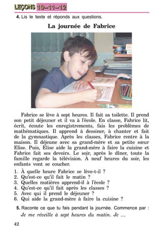 42
LEÇONS 10–11–12
4.	Lis le texte et réponds aux questions.
La journée de Fabrice
Fabrice se lève à sept heures. Il fait sa toilette. Il prend
son petit déjeuner et il va à l’école. En classe, Fabrice lit,
écrit, écoute les enregistrements, fais les problèmes de
mathématiques. Il apprend à dessiner, à chanter et fait
de la gymnastique. Après les classes, Fabrice rentre à la
maison. Il déjeune avec sa grand-mère et sa petite sœur
Elise. Puis, Elise aide la grand-mère à faire la cuisine et
Fabrice fait ses devoirs. Le soir, après le dîner, toute la
famille regarde la télévision. À neuf heures du soir, les
enfants vont se coucher.
1.	À quelle heure Fabrice se lève-t-il ?
2.	Qu’est-ce qu’il fait le matin ?
3.	Quelles matières apprend-il à l’école ?
4.	Qu’est-ce qu’il fait après les classes ?
5.	Avec qui il prend le déjeuner ?
6.	Qui aide la grand-mère à faire la cuisine ?
5.	Raconte ce que tu fais pendant la journée. Commence par :
Je me réveille à sept heures du matin. Je …
 