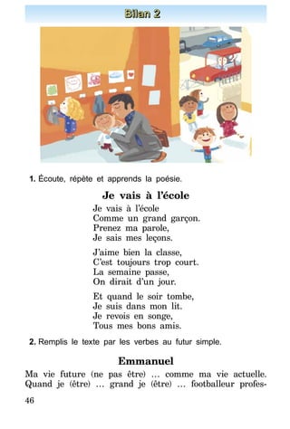 46
Bilan 2
1.	Écoute, répète et apprends la poésie.
Je vais à l’école
Je vais à l’école
Comme un grand garçon.
Prenez ma parole,
Je sais mes leçons.
J’aime bien la classe,
C’est toujours trop court.
La semaine passe,
On dirait d’un jour.
Et quand le soir tombe,
Je suis dans mon lit.
Je revois en songe,
Tous mes bons amis.
2.	Remplis le texte par les verbes au futur simple.
Emmanuel
Ma vie future (ne pas être) … comme ma vie actuelle.
Quand je (être) … grand je (être) … footballeur profes-
 