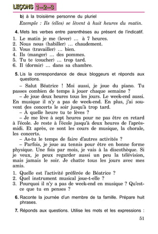 51
LEÇONS 1–2–3
	b) à la troisième personne du pluriel
Exemple : Ils (elles) se lèvent à huit heures du matin.
4.	Mets les verbes entre parenthèses au présent de l’indicatif.
1.	Le matin je me (lever) …… à 7 heures.
2.	Nous nous (habiller) … chaudement.
3.	Vous (travailler) … bien.
4.	Ils (manger) … des pommes.
5.	Tu te (coucher) … trop tard.
6.	Il (dormir) … dans sa chambre.
5.	Lis la correspondance de deux bloggeurs et réponds aux
questions.
– Salut Béatrice ! Moi aussi, je joue du piano. Tu
passes combien de temps à jouer chaque semaine ?
– Je joue deux heures tous les jours. Le week-end aussi.
En musique il n’y a pas de week-end. En plus, j’ai sou-
vent des concerts le soir jusqu’à trop tard.
– À quelle heure tu te lèves ?
– Je me lève à sept heures pour ne pas être en retard
à l’école. Je reste à l’école jusqu’à deux heures de l’après-
midi. Et après, ce sont les cours de musique, la chorale,
les concerts.
– As-tu le temps de faire d’autres activités ?
– Parfois, je joue au tennis pour être en bonne forme
physique. Une fois par mois, je vais à la discothèque. Si
je veux, je peux regarder aussi un peu la télévision,
mais jamais le soir. Je chatte tous les jours avec mes
amis.
1.	Quelle est l’activité préférée de Béatrice ?
2.	Quel instrument musical joue-t-elle ?
3.	 Pourquoi il n’y a pas de week-end en musique ? Qu’est-
ce que tu en penses ?
6.	Raconte la journée d’un membre de ta famille. Prépare huit
phrases.
7.	Réponds aux questions. Utilise les mots et les expressions :
 