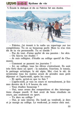 53
LEÇONS 4–5–6 Rythme de vie
1.	Écoute le dialogue et dis où Fabrice fait ses études.
– Fabrice, j’ai écouté à la radio un reportage sur tes
compétitions. Tu en as beaucoup parlé. Mais tu n’as rien
dit de ta vie personnelle. Tu es timide ?
– Pas du tout. J’aime parler de ma passion : les skis.
– Où fais-tu tes études ?
– Je suis collégien. J’étudie au collège sportif de Cha-
monix.
– Comment se passent tes journées ?
– Ici, au collège, tous les élèves s’entraînent. Ils sont
très forts dans un sport : la natation, l’escrime, le tennis,
le patinage artistique, le ski alpin. Moi, c’est le ski. Je
m’entraîne tous les matins avant de prendre mon petit
déjeuner et l’après-midi, après les cours.
– Et après, qu’est-ce que tu fais ?
– L’après-midi, je vais en cours et normalement, je fais
mes devoirs de 6 à 8 heures du soir.
– Vous étudiez beaucoup ?
– Oui, nous avons des compositions et des interroga-
tions chaque mardi. Il faut avoir de bons résultats en
cours, pas seulement en sport.
– Tu dors au collège ?
– Oui, je suis interne. Du lundi au vendredi, je dors
et je mange au collège. Le week-end, je rentre chez moi.
 