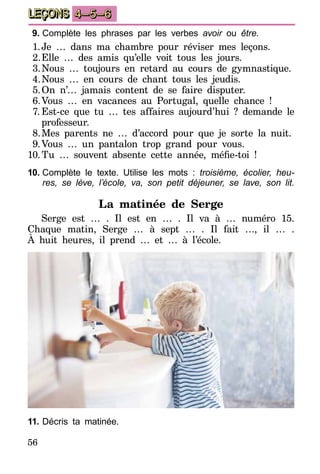 56
LEÇONS 4–5–6
9.	Complète les phrases par les verbes avoir ou être.
1.	Je … dans ma chambre pour réviser mes leçons.
2.	Elle … des amis qu’elle voit tous les jours.
3.	Nous … toujours en retard au cours de gymnastique.
4.	Nous … en cours de chant tous les jeudis.
5.	On n’… jamais content de se faire disputer.
6.	Vous … en vacances au Portugal, quelle chance !
7.	Est-ce que tu … tes affaires aujourd’hui ? demande le
professeur.
8.	Mes parents ne … d’accord pour que je sorte la nuit.
9.	Vous … un pantalon trop grand pour vous.
10.	Tu … souvent absente cette année, méfie-toi !
10.	Complète le texte. Utilise les mots : troisième, écolier, heu­
res, se lève, l’école, va, son petit déjeuner, se lave, son lit.
La matinée de Serge
Serge est … . Il est en … . Il va à … numéro 15.
Chaque matin, Serge … à sept … . Il fait …, il … .
À huit heures, il prend … et … à l’école.
11.	Décris ta matinée.
 