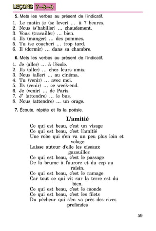 59
LEÇONS 7–8–9
5.	Mets les verbes au présent de l’indicatif.
1.	Le matin je (se lever) …… à 7 heures.
2.	Nous (s’habiller) … chaudement.
3.	Vous (travailler) … bien.
4.	Ils (manger) … des pommes.
5.	Tu (se coucher) … trop tard.
6.	Il (dormir) … dans sa chambre.
6.	Mets les verbes au présent de l’indicatif.
1.	Je (aller) … à l’école.
2.	Ils (aller) … chez leurs amis.
3.	Nous (aller) … au cinéma.
4.	Tu (venir) … avec moi.
5.	Ils (venir) … ce week-end.
6.	Je (venir) … de Paris.
7.	 J’ (attendre) … le bus.
8.	 Nous (attendre) … un orage.
7.	Écoute, répète et lis la poésie.
L’amitié
Ce qui est beau, c’est un visage
Ce qui est beau, c’est l’amitié
Une robe qui s’en va un peu plus loin et
volage
Laisse autour d’elle les oiseaux
gazouiller.
Ce qui est beau, c’est le passage
De la brume à l’aurore et du cep au
raisin.
Ce qui est beau, c’est le ramage
Car tout ce qui vit sur la terre est du
bien.
Ce qui est beau, c’est le monde
Ce qui est beau, c’est les filets
Du pêcheur qui s’en va près des rives
profondes
 