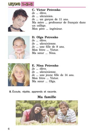 6
LEÇONS 1–2–3
C. Victor Petrenko
Je ... élève.
Je ... ukrainien.
Je ... un garçon de 11 ans.
Ma mère ... professeur de français dans
un collège.
Mon père ... ingénieur.
D. Olga Petrenko
Je ... élève.
Je ... ukrainienne.
Je ... une fille de 8 ans.
Mon frère ... Victor.
Ma sœur ... Nina.
E. Nina Petrenko
Je ... élève.
Je ... ukrainienne.
Je ... une jeune fille de 14 ans.
Mon frère ... Victor.
Ma sœur ... Olga.
8.	Écoute, répète, apprends et raconte.
Ma famille
 