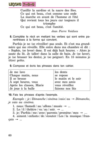 60
LEÇONS 7–8–9
Cueillir la sardine et la nacre des fées.
Ce qui est beau, c’est comme une onde
La marche en avant de l’homme et l’été
Qui revient tous les jours car toujours il
triomphe
Ce qui est beau, c’est l’amitié.
Jean Pierre Voidiees
8.	Complète le récit en mettant les verbes qui sont entre pa-
renthèses à la forme qui convient.
Parfois je ne (se réveiller) pas seule. Et c’est ma grand-
mère qui me réveille. Elle entre dans ma chambre et dit :
« Sophie, (se lever) donc. Il est déjà huit heures. » Alors je
saute du lit. Je (aller) dans la salle de bain. Je (se laver),
je (se brosser les dents), je (se peigner). En 15 minutes je
(être) prête.
9.	Compose et écris les phrases dans ton cahier.
Je me lave
Chaque matin, nous
Il se brosse
À sept heures, vous
Après les classes, Marie
Je joue à la balle
les dents
se repose
le matin et le soir
avec mes amis
vous réveillez
faisons nos lits
10.	Fais les phrases d’après l’exemple.
Exemple : je  /  Dimanche  /  cinéma  / vais /  au → Dimanche,
je vais au cinéma.
1. nous  /  Samedi  /  au  /  allons  /  musée → ...
2. Le  /  il  /  théâtre  /  va  /  au  /  soir. → ...
3. je  /  Parfois  /  me  /  avec  /  parents  /  promène  /  mes → …
4. aiment  /  enfants  /  de  /  écouter  /  Les  /  la musique  /  fran-
çais → ...
 