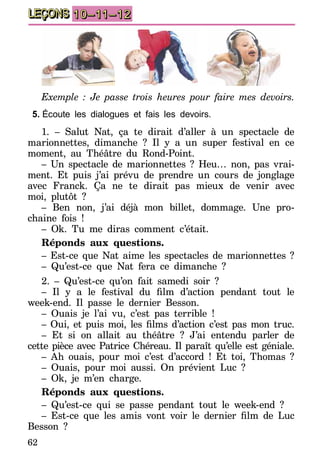62
LEÇONS 10–11–12
Exemple : Je passe trois heures pour faire mes devoirs.
5.	Écoute les dialogues et fais les devoirs.
1. – Salut Nat, ça te dirait d’aller à un spectacle de
marionnettes, dimanche ? Il y a un super festival en ce
moment, au Théâtre du Rond-Point.
– Un spectacle de marionnettes ? Heu… non, pas vrai-
ment. Et puis j’ai prévu de prendre un cours de jonglage
avec Franck. Ça ne te dirait pas mieux de venir avec
moi, plutôt ?
– Ben non, j’ai déjà mon billet, dommage. Une pro-
chaine fois !
– Ok. Tu me diras comment c’était.
Réponds aux questions.
– Est-ce que Nat aime les spectacles de marionnettes ?
– Qu’est-ce que Nat fera ce dimanche ?
2. – Qu’est-ce qu’on fait samedi soir ?
– Il y a le festival du film d’action pendant tout le
week-end. Il passe le dernier Besson.
– Ouais je l’ai vu, c’est pas terrible !
– Oui, et puis moi, les films d’action c’est pas mon truc.
– Et si on allait au théâtre ? J’ai entendu parler de
cette pièce avec Patrice Chéreau. Il paraît qu’elle est géniale.
– Ah ouais, pour moi c’est d’accord ! Et toi, Thomas ?
– Ouais, pour moi aussi. On prévient Luc ?
– Ok, je m’en charge.
Réponds aux questions.
– Qu’est-ce qui se passe pendant tout le week-end ?
– Est-ce que les amis vont voir le dernier film de Luc
Besson ?
 