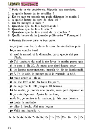 64
LEÇONS 10–11–12
7.	Parle de ta vie quotidienne. Réponds aux questions.
1.	À quelle heure tu te réveilles ?
2.	Est-ce que tu prends un petit déjeuner le matin ?
3.	À quelle heure tu sors de chez toi ?
4.	Où tu manges à midi ?
5.	Qu’est-ce que tu fais l’après-midi ?
6.	Qu’est-ce que tu fais le soir ?
7.	 Qu’est-ce que tu fais avant de te coucher ?
8.	 Quelle heure de la journée préfères-tu  ? Pourquoi  ? 
8.	Remets l’histoire dans le bon ordre.
a)	je joue une heure dans la cour de récréation puis
b)	je me couche tard.
c)	sauf le samedi et le dimanche, parce que je n’ai pas
d’école.
d)	J’ai toujours du mal à me lever le matin parce que
e)	je sors à 7h 30. Je mets une demi-heure pour
f)	les leçons recommencent, jusqu’à 4h 30 de l’après-midi.
g)	À 7h le soir, je mange puis je regarde la télé.
h)	mais après à 11h 30
i)	Je me lève à 6h 45 tous les jours,
j)	 Je regarde la télé jusqu’à 10 heures.
k)	Le matin, je prends une douche, mon petit déjeuner et
l)	 je vais déjeuner. Après la cantine,
m)	À 5h, je rentre à la maison, je fais mes devoirs.
n)	toute la matinée
o)	aller à l’école. J’ai mes leçons
p)	Voilà ma journée ».
1- 2- 3- 4- 5- 6- 7- 8- 9- 10- 11- 12- 13- 14- 15- 16-
 