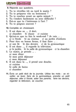 65
LEÇONS 10–11–12
9.	Réponds aux questions.
1.	Tu te réveilles tôt ou tard le matin ?
2.	Tu te prépares vite ou lentement ?
3.	Tu te couches avant ou après minuit ?
4.	 Tu t’endors facilement ou avec difficulté  ?
5.	Est-ce que tu t’intéresses à l’art ?
6.	Tu te peignes souvent ?
10.	Complète en choisissant.
1.	Il est dans sa ..., il dort.
	 a) chambre b) classe c) cuisine
2.	Qu’est-ce que tu fais le week-end ? Je vais ... .
	 a) à l’école b) au cinéma c) au jardin d’enfants
3.	Pour être en bonne forme, il faut faire ... .
	 a) son lit b) des devoirs c) de la gymnastique
4.	Il est dans ..., il regarde la télévision.
	 a) le jardin b) la salle de gymnastique c) la chambre
5.	Le matin, je prends ... .
	 a) mon dîner
	 b) mon petit déjeuner
	 c) mon déjeuner
6.	Il est dans la ..., il prend une douche.
	 a) cuisine
	 b) salle de bains
	 c) chambre
11.	Écris un petit récit de ta journée. Utilise les mots : se ré-
veiller, se laver, faire de la gymnastique, prendre un petit
déjeuner, aller à l’école, aider ses parents, faire les devoirs,
regarder la télévision, se coucher.
 