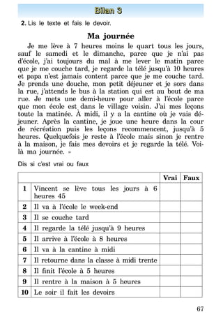 67
Bilan 3
2.	Lis le texte et fais le devoir.
Ma journée
Je me lève à 7 heures moins le quart tous les jours,
sauf le samedi et le dimanche, parce que je n’ai pas
d’école, j’ai toujours du mal à me lever le matin parce
que je me couche tard, je regarde la télé jusqu’à 10 heures
et papa n’est jamais content parce que je me couche tard.
Je prends une douche, mon petit déjeuner et je sors dans
la rue, j’attends le bus à la station qui est au bout de ma
rue. Je mets une demi-heure pour aller à l’école parce
que mon école est dans le village voisin. J’ai mes leçons
toute la matinée. À midi, il y a la cantine où je vais dé-
jeuner. Après la cantine, je joue une heure dans la cour
de récréation puis les leçons recommencent, jusqu’à 5
heures. Quelquefois je reste à l’école mais sinon je rentre
à la maison, je fais mes devoirs et je regarde la télé. Voi-
là ma journée. »
Dis si c’est vrai ou faux
Vrai Faux
1 Vincent se lève tous les jours à 6
heures 45
2 Il va à l’école le week-end
3 Il se couche tard
4 Il regarde la télé jusqu’à 9 heures
5 Il arrive à l’école à 8 heures
6 Il va à la cantine à midi
7 Il retourne dans la classe à midi trente
8 Il finit l’école à 5 heures
9 Il rentre à la maison à 5 heures
10 Le soir il fait les devoirs
 