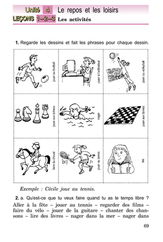 69
LEÇONS 1–2–3 Les activités
Unité 4 Le repos et les loisirs
1.	Regarde les dessins et fait les phrases pour chaque dessin.
Exemple : Cécile joue au tennis.
2.	a. Qu’est-ce que tu veux faire quand tu as le temps libre ?
Aller à la fête – jouer au tennis – regarder des films –
faire du vélo – jouer de la guitare – chanter des chan-
sons – lire des livres – nager dans la mer – nager dans
 