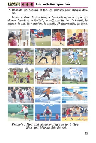73
LEÇONS Les activités sportives4–5–6
1.	Regarde les dessins et fais les phrases pour chaque des-
sin.
Le tir à l’arc, le baseball, le basket-ball, la boxe, le cy-
clisme, l’escrime, le football, le golf, l’équitation, le karaté, la
course, le ski, la natation, le tennis, l’haltérophilie, la lutte.
Exemple : Mon ami Serge pratique le tir à l’arc.
	 Mon ami Marina fait du ski.
 