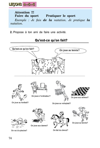 74
LEÇONS 4–5–6
Attention !!!
Faire du sport	 Pratiquer le sport
Exemple : Je fais de la natation. Je pratique la
natation.
2.	Propose à ton ami de faire une activité.
 