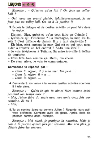 75
LEÇONS 4–5–6
Exemple : – Qu’est-ce qu’on fait ? On joue au volley-
ball ?
– Oui, avec un grand plaisir. (Malheureusement, je ne
joue pas au volley-ball. On va à la piscine ?)
3.	Écoute le dialogue et dis quelles activités on peut faire dans
la région.
– Dis-moi, Olga, qu’est-ce qu’on peut faire en Crimée ?
– Qu’est-ce qui t’intéresse ? La montagne, la mer, les fo-
rêts  ? C’est difficile de choisir. Il y a tant d’activités  !
– Eh bien, c’est surtout la mer. Qui est-ce qui peut nous
aider à trouver un bel endroit ? As-tu une idée ?
– Je vais téléphoner à Tetiana. Sa mère travaille à l’office
de tourisme.
– C’est très bien comme ça. Merci, ma chérie.
– De rien. Alors, je vais te communiquer.
Commence ta réponse par :
– Dans la région, il y a la mer. On peut …
– Dans la région il y a …
– Dans la région …
4.	Demande à ton voisin / ta voisine quelles activités sportives
il / elle aime.
Exemple : – Qu’est-ce que tu aimes faire comme sport
pendant ton temps libre ?
– Moi, j’aime faire du skate avec mes amis deux fois par
semaine. Et toi ?
– Moi, …
5.	Tu es comme Jules ou comme Julien ? Regarde leurs acti-
vités préférées. Compare avec tes goûts. Après, écris six
phrases comme dans l’exemple.
Exemple : Moi aussi, je pratique la natation. Mais je
vais à la piscine quatre fois par semaine. Moi non plus, je
déteste faire les courses.
 
