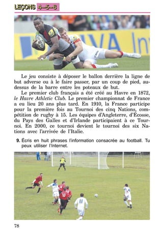 78
LEÇONS 4–5–6
Le jeu consiste à déposer le ballon derrière la ligne de
but adverse ou à le faire passer, par un coup de pied, au-
dessus de la barre entre les poteaux de but.
Le premier club français a été créé au Havre en 1872,
le Havre Athletic Club. Le premier championnat de France
a eu lieu 20 ans plus tard. En 1910, la France participe
pour la première fois au Tournoi des cinq Nations, com-
pétition de rugby à 15. Les équipes d’Angleterre, d’Écosse,
du Pays des Galles et d’Irlande participaient à ce Tour-
noi. En 2000, ce tournoi devient le tournoi des six Na-
tions avec l’arrivée de l’Italie.
9.	Écris en huit phrases l’information consacrée au football. Tu
peux utiliser l’Internet.
 
