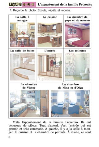 8
LEÇONS 1–2–3 L’appartement de la famille Petrenko4–5–6
1.	Regarde la photo. Écoute, répète et montre.
La salle à
manger
La cuisine La chambre de
papa et de maman
La salle de bains L’entrée Les toilettes
La chambre
de Victor
La chambre
de Nina et d’Olga
Voilà l’appartement de la famille Petrenko. Ils ont
beaucoup de pièces. Tout d’abord, c’est l’entrée qui est
grande et très commode. À gauche, il y a la salle à man-
ger, la cuisine et la chambre de parents. À droite, ce sont
 