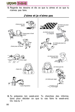 80
LEÇONS 7–8–9
5.	Regarde les dessins et dis ce que tu aimes et ce que tu
n’aimes pas faire.
6.	Tu prépares ton week-end. Tu cherches des informa-
ti­ons pour décider ce que tu vas faire le week-end.
Où iras-tu ?
 