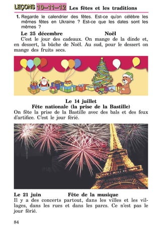 84
LEÇONS 10–11–12 Les fêtes et les traditions
1.	Regarde le calendrier des fêtes. Est-ce qu’on célèbre les
mêmes fêtes en Ukraine ? Est-ce que les dates sont les
mêmes ?
Le 25 décembre	 Noël
C’est le jour des cadeaux. On mange de la dinde et,
en dessert, la bûche de Noël. Au sud, pour le dessert on
mange des fruits secs.
Le 14 juillet
Fête nationale (la prise de la Bastille)
On fête la prise de la Bastille avec des bals et des feux
d’artifice. C’est le jour férié.
Le 21 juin	 Fête de la musique
Il y a des concerts partout, dans les villes et les vil­
la­ges, dans les rues et dans les parcs. Ce n’est pas le
jour férié.
 