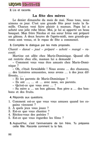 86
LEÇONS 10–11–12
2.	Lis et raconte.
La fête des mères
Le denier dimanche du mois de mai. Nous tous, nous
aimons ce jour. C’est une grande fête pour toute la fa-
mille. Chacun veut faire plaisir à maman. Papa lui a
acheté une jolie robe bleue. Moi, je lui ai apporté un beau
bouquet. Mon frère Nicolas et ma sœur Irène ont préparé
un gâteau. À deux heures de l’après-midi, mes grands-pa-
rents sont venus, et le repas de fête a commencé.
3.	Complète le dialogue par les mots proposés.
Chanté – dansé – joué – préparé – acheté – mangé – ra-
conté.
Martine est allée chez Marie-Dominique. Quand elle
est rentrée chez elle, maman lui a demandé :
– Comment vous vous êtes amusés chez Marie-Domi-
nique ?
– Oh, c’était formidable ! Nous avons … des chansons,
… des histoires amusantes, nous avons … à des jeux dif-
férents, … .
– Et les parents de Marie-Dominique ?
– Ils ont …, … et … avec nous, ses parents.
– Qu’est-ce que vous avez … ?
– Sa mère a … un bon gâteau. Son père a … des bon-
bons et des fruits.
4.	Réponds aux questions.
1.	Comment est-ce que vous vous amusez quand tes co-
pains viennent ?
2.	À quels jeux vous jouez ?
3.	Est-ce que vous chantez ?
4.	Récitez-vous des poésies ?
5.	 Est-ce que vous regardez les films  ?
5.	Aujourd’hui, c’est l’anniversaire de ton frère. Tu prépares
cette fête. Raconte comment tu la fais.
 