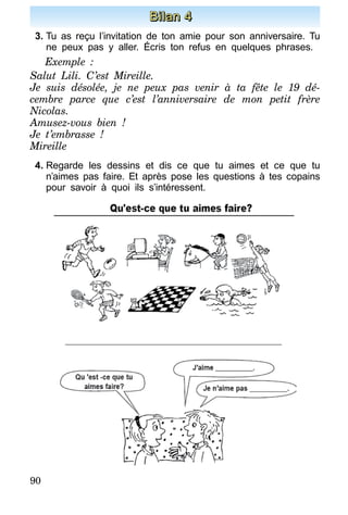 90
Bilan 4
3.	Tu as reçu l’invitation de ton amie pour son anniversaire. Tu
ne peux pas y aller. Écris ton refus en quelques phrases.
Exemple :
Salut Lili. C’est Mireille.
Je suis désolée, je ne peux pas venir à ta fête le 19 dé-
cembre parce que c’est l’anniversaire de mon petit frère
Nicolas.
Amusez-vous bien !
Je t’embrasse !
Mireille
4.	Regarde les dessins et dis ce que tu aimes et ce que tu
n’aimes pas faire. Et après pose les questions à tes copains
pour savoir à quoi ils s’intéressent.
 