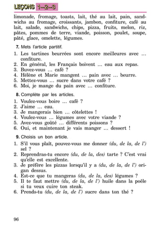 96
LEÇONS 1–2–3
limonade, fromage, toasts, lait, thé au lait, pain, sand-
wichs au fromage, croissants, jambon, confiture, café au
lait, salade, sandwichs, chips, pizza, fruits, melon, riz,
pâtes, pommes de terre, viande, poisson, poulet, soupe,
pâté, glace, omelette, légumes.
7.	Mets l’article partitif.
1.	Les tartines beurrées sont encore meilleures avec …
confiture.
2.	En général, les Français boivent … eau aux repas.
3.	Buvez-vous … café ?
4.	Hélène et Marie mangent … pain avec … beurre.
5.	Mettez-vous … sucre dans votre café ?
6.	 Moi, je mange du pain avec … confiture.
8.	Complète par les articles.
1.	Voulez-vous boire … café ?
2.	J’aime … eau.
3.	Je mangerais bien … côtelettes !
4.	Voulez-vous … légumes avec votre viande ?
5.	Avez-vous goûté … différents poissons ?
6.	Oui, et maintenant je vais manger … dessert !
9.	Choisis un bon article.
1.	 S’il vous plaît, pouvez-vous me donner (du, de la, de l’)
sel ?
2.	Reprendras-tu encore (du, de la, des) tarte ? C’est vrai
qu’elle est excellente.
3.	Je préfère les pizzas lorsqu’il y a (du, de la, de l’) ori-
gan dessus.
4.	Est-ce que tu mangeras (du, de la, des) légumes ?
5.	Il te faut mettre (du, de la, de l’) huile dans la poêle
si tu veux cuire ton steak.
6.	Prends-tu (du, de la, de l’) sucre dans ton thé ?
 
