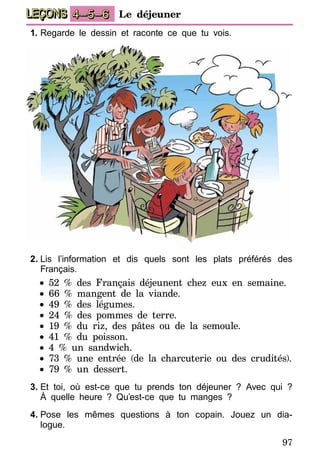 97
LEÇONS 4–5–6 Le déjeuner
1.	Regarde le dessin et raconte ce que tu vois.
2.	Lis l’information et dis quels sont les plats préférés des
Français.
• 52 % des Français déjeunent chez eux en semaine.
• 66 % mangent de la viande.
• 49 % des légumes.
• 24 % des pommes de terre.
• 19 % du riz, des pâtes ou de la semoule.
• 41 % du poisson.
• 4 % un sandwich.
• 73 % une entrée (de la charcuterie ou des crudités).
• 79 % un dessert.
3.	Et toi, où est-ce que tu prends ton déjeuner ? Avec qui ?
À quelle heure ? Qu’est-ce que tu manges ?
4.	Pose les mêmes questions à ton copain. Jouez un dia-
logue.
 