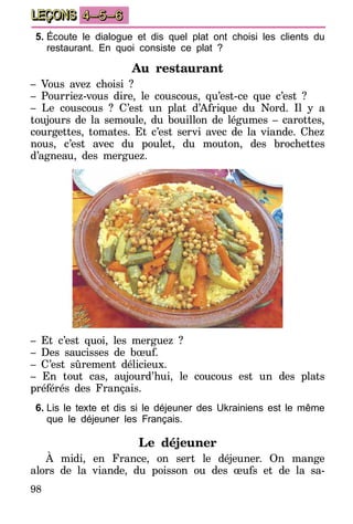 98
LEÇONS 4–5–6
5.	Écoute le dialogue et dis quel plat ont choisi les clients du
restaurant. En quoi consiste ce plat ?
Au restaurant
– Vous avez choisi ?
– Pourriez-vous dire, le couscous, qu’est-ce que c’est ?
– Le couscous ? C’est un plat d’Afrique du Nord. Il y a
toujours de la semoule, du bouillon de légumes – carottes,
courgettes, tomates. Et c’est servi avec de la viande. Chez
nous, c’est avec du poulet, du mouton, des brochettes
d’agneau, des merguez.
– Et c’est quoi, les merguez ?
– Des saucisses de bœuf.
– C’est sûrement délicieux.
– En tout cas, aujourd’hui, le coucous est un des plats
préférés des Français.
6.	Lis le texte et dis si le déjeuner des Ukrainiens est le même
que le déjeuner les Français.
Le déjeuner
À midi, en France, on sert le déjeuner. On mange
alors de la viande, du poisson ou des œufs et de la sa-
 