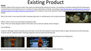 Existing ProductKill Bill
Costume: Many of the costumes used in the movie are influenced by martial arts movies. For example, the yellow tracksuit that the bride wears
is inspired by one worn by Bruce Lee in a martial arts movie called Game of Death. (according to http://whatculture.com/film/quentin-tarantino-
definitive-guide-to-homages-influences-and-reference) The tracksuit is seen to be covered in blood suggesting that the bride has brutally killed
people.
Also in the trailer in one scene the bride is wearing robes worn in combat sports such as judo and karate.
Effects: There is some use of animation during the trailer
Props: There are many weapons shown in the trailer such as samurai swords, knives and guns.
Use of lighting:
Locations: Although it doesn't directly say in the trailer, one of the main locations shown by the trailer is Japan. We know this as the bride asks
an Asian man for “Japanese Steel” meaning a Japanese samurai sword and also because
some of the buildings seen are in the style of traditional Japanese architecture, featuring things such as sliding doors.
Also you can see that the location is in Japan as all of the people she is fighting are of Asian ethnicity.
 