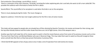 Post production: (Sound design, sound effects, music,)
There is a voiceover of the main character, The Bride, narrating the trailer explaining who she is and why she wants to kill a man called Bill. This
provides the audience with information of what the film is about.
Sound effects: The sound effect of an aeroplane is used when the bride is sat on the aeroplane.
There is music playing during the trailer. The music changes as
Appeal to audience: I think the two main target audiences for this film is fans of action movies
This trailer will also appeal to people who are already fans of films directed by Quentin Tarantino. His movies are known for their strong, over
the top often bloody violence and this trailer shows that there are a lot of fight scenes. One of the weapons was a
Another way that it will make fans of his movies want to watch is that the movie features actors from some of his previous movies such as Uma
Thurman from Pulp Fiction and Michael Madsen who was in Reservoir Dogs. This may make them want to watch as they will recognize these
actors and will also like them as they have proven themselves in previous films.
I think that Kill Bill appeals to fans of pop culture since it takes a lot of inspiration from old martial arts movies.
 