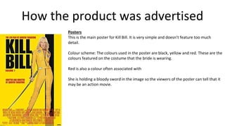 How the product was advertised
Posters
This is the main poster for Kill Bill. It is very simple and doesn’t feature too much
detail.
Colour scheme: The colours used in the poster are black, yellow and red. These are the
colours featured on the costume that the bride is wearing.
Red is also a colour often associated with
She is holding a bloody sword in the image so the viewers of the poster can tell that it
may be an action movie.
 