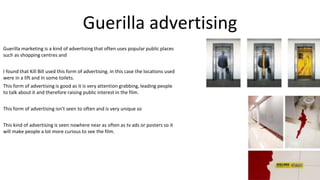 Guerilla advertising
Guerilla marketing is a kind of advertising that often uses popular public places
such as shopping centres and
I found that Kill Bill used this form of advertising. In this case the locations used
were in a lift and in some toilets.
This form of advertising is good as it is very attention grabbing, leading people
to talk about it and therefore raising public interest in the film.
This form of advertising isn’t seen to often and is very unique so
This kind of advertising is seen nowhere near as often as tv ads or posters so it
will make people a lot more curious to see the film.
 