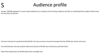 Audience profile
Gender: Kill Bill appeals to a more male audience as it contains a lot of strong violence and this is something that usually is liked more
by men than by women.
Common interests for people that liked Kill Bill: the most common interests for people that like Kill Bill was movies and music.
For entertainment, the two products liked most by fans of Kill Bill were Family Guy and Pulp Fiction.
Other films liked by fans of Kill Bill:Pulp Fiction and Fight Club
S
 