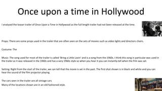 Once upon a time in Hollywood
I analysed the teaser trailer of Once Upon a Time in Hollywood as the full length trailer had not been released at the time.
Props: There are some props used in the trailer that are often seen on the sets of movies such as video lights and directors chairs.
Costume: The
Music: The song used for most of the trailer is called ‘Bring a Little Lovin’ and is a song from the 1960s. I think this song in particular was used in
the trailer as it was released in the 1960s and has a very 1960s style so when you hear it you can instantly tell when the film was set.
Setting: Right from the start of the trailer, we can tell that the movie is set in the past. The first shot shown is in black and white and you can
hear the sound of the film projector playing.
The cars seen in the trailer are all vintage cars
Many of the locations shown are in an old fashioned style.
 