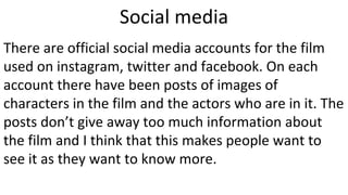 Social media
There are official social media accounts for the film
used on instagram, twitter and facebook. On each
account there have been posts of images of
characters in the film and the actors who are in it. The
posts don’t give away too much information about
the film and I think that this makes people want to
see it as they want to know more.
 