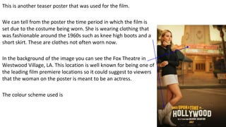 This is another teaser poster that was used for the film.
We can tell from the poster the time period in which the film is
set due to the costume being worn. She is wearing clothing that
was fashionable around the 1960s such as knee high boots and a
short skirt. These are clothes not often worn now.
In the background of the image you can see the Fox Theatre in
Westwood Village, LA. This location is well known for being one of
the leading film premiere locations so it could suggest to viewers
that the woman on the poster is meant to be an actress.
The colour scheme used is
 