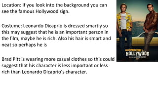 Location: If you look into the background you can
see the famous Hollywood sign.
Costume: Leonardo Dicaprio is dressed smartly so
this may suggest that he is an important person in
the film, maybe he is rich. Also his hair is smart and
neat so perhaps he is
Brad Pitt is wearing more casual clothes so this could
suggest that his character is less important or less
rich than Leonardo Dicaprio’s character.
 