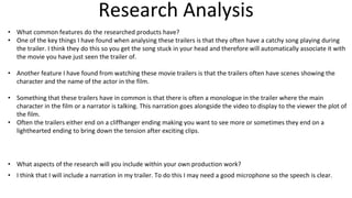 Research Analysis
• What common features do the researched products have?
• One of the key things I have found when analysing these trailers is that they often have a catchy song playing during
the trailer. I think they do this so you get the song stuck in your head and therefore will automatically associate it with
the movie you have just seen the trailer of.
• Another feature I have found from watching these movie trailers is that the trailers often have scenes showing the
character and the name of the actor in the film.
• Something that these trailers have in common is that there is often a monologue in the trailer where the main
character in the film or a narrator is talking. This narration goes alongside the video to display to the viewer the plot of
the film.
• Often the trailers either end on a cliffhanger ending making you want to see more or sometimes they end on a
lighthearted ending to bring down the tension after exciting clips.
• What aspects of the research will you include within your own production work?
• I think that I will include a narration in my trailer. To do this I may need a good microphone so the speech is clear.
 
