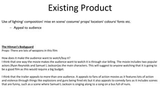 Existing Product
Use of lighting/ composition/ mise en scene/ costume/ props/ location/ colours/ fonts etc.
– Appeal to audience
The Hitman’s Bodyguard
Props- There are lots of weapons in this film
How does it make the audience want to watch/buy it?
I think that one way the movie makes the audience want to watch it is through star billing. The movie includes two popular
actors (Ryan Reynolds and Samuel L Jackson)as the main characters. This will suggest to anyone watching that it is going to
be a good film as this would require a big budget.
I think that the trailer appeals to more than one audience. It appeals to fans of action movies as it features lots of action
and violence through things like explosions and guns being fired etc but it also appeals to comedy fans as it includes scenes
that are funny, such as a scene where Samuel L Jackson is singing along to a song on a bus full of nuns.
 