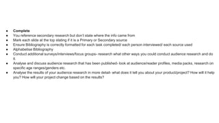 ● Complete
● You reference secondary research but don’t state where the info came from
● Mark each slide at the top stating if it is a Primary or Secondary source
● Ensure Bibliography is correctly formatted for each task completed/ each person interviewed/ each source used
● Alphabetise Bibliography
● Conduct additional surveys/interviews/focus groups- research what other ways you could conduct audience research and do
it.
● Analyse and discuss audience research that has been published- look at audience/reader profiles, media packs, research on
specific age ranges/genders etc.
● Analyse the results of your audience research in more detail- what does it tell you about your product/project? How will it help
you? How will your project change based on the results?
 