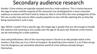 Secondary audience research
Gender: Crime movies are typically enjoyed more by a male audience. This is mainly because
the type of action and the majority of the characters are all designed for a more masculine
audience so women will find it hard to relate to. Also in crime films the main protagonists of the
film are usually male and are often usually powerful so men will like watching this as they like
being represented in such a way.
Age: Whilst I couldn’t find a specific age, the target age is people that are old enough to handle
the violence and swearing so are usually over the age of 18 years old. However crime movies
can be interesting for a wide audience.
Uses and gratifications: One of the recurring reasons I found as to why people watch crime
movies is that they use it as a form of escapism. By watching crime movies it is as if they can go
into the dangerous yet somewhat attractive world of crime without actually doing it
themselves.
 