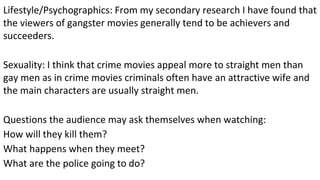 Lifestyle/Psychographics: From my secondary research I have found that
the viewers of gangster movies generally tend to be achievers and
succeeders.
Sexuality: I think that crime movies appeal more to straight men than
gay men as in crime movies criminals often have an attractive wife and
the main characters are usually straight men.
Questions the audience may ask themselves when watching:
How will they kill them?
What happens when they meet?
What are the police going to do?
 