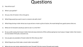 Questions
1) How old are you?
1) What is your gender?
1) Are you a fan of movies in the crime genre.
1) What things would you want to see in a movie to do with crime?
1) What things during a trailer attract you to go and see a movie e.g lots of action, the movie being funny, good camera shots etc
1) What sort of characters would you want to see in a crime film?
1) Do you prefer seeing short teaser trailers that only tease elements of films without giving too much away or longer trailers that reveal a
lot more detail of the plot, characters etc.
1) Can you give any examples of movie trailers for films that you like?
1) What things do you think make a movie trailer memorable?
1) Where do you see movies advertised the most Through TV At the cinema Through social media
 