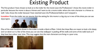 The first product I have chosen to look at is the trailer for the movie Leon the Professional. I chose this movie trailer in
particular because the movie is about a hitman and I want to do a movie trailer where the main character is a hitman as
well. I also chose this trailer because I have watched Leon the Professional before and I enjoyed it.
Location: From the trailer we can assume that the setting for this movie is a big city as in two of the shots you can see
skyscrapers.
One of the main locations shown in the trailer is inside a block of flats. I think that these flats are meant to look a bit sleazy
and run down as in a few of the shots you can see that wallpaper is peeling off the walls and some of the walls look as if
they have lost colour over time. This may suggest that the main characters are living in a poor area.
Existing Product
 
