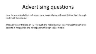 Advertising questions
How do you usually find out about new movies being released (other than through
trailers at the cinema)
Through teaser trailers on TV Through the radio (such as interviews) through print
adverts in magazines and newspapers through social media
 