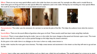 Effects: There are not too many special effects used in this trailer but there are some used. For example one effect used is muzzle flares to
show when guns are firing and there are also special effects for explosions used in the trailer. Perhaps by not including too many special effects
this could be showing that the movie is not just based around action.
Post production: The trailer uses the voiceover of a narrator to narrate the plot of the film. This helps the audience know what the movie is
about.
Sound effects: There are the sound effects of gunshots when guns are fired. These sounds could have been made using foley methods.
Soundtrack: There is music played during the trailer. Late on in the trailer the music changes to fast paced and dramatic opera music. This music
stays in time with the constant cuts in action packed footage so this helps keep the viewers attention.
At this point in the trailer there is no dialogue so the music is there to really create tension in
As the trailer reaches the music gets more dramatic. This helps create tension and excitement in the viewer so that they will want to go and see
the film.
Costume: Leon is often seen wearing dark clothing, such as a black coat, a black hat and sunglasses. This would suggest he is trying not to stand
 