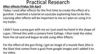 Practical Research
After effects-Friday 5th April
Today I used after effects for the first time to create the effect of a
gunshot. I watched a tutorial on youtube explaining how to do this.
Learning after effects will be important to me as I plan on using it in
my trailer.
I didn’t have a prop gun with me so I just used my hand in the shape of
a gun. I filmed this with a camera from College. I then took the video
from the sd card and begun to edit using After Effects.
For the effect of the gun firing, I got an image of a muzzle flare (this is
the blast that comes from a gun) from google images and I added it to
my video.
 