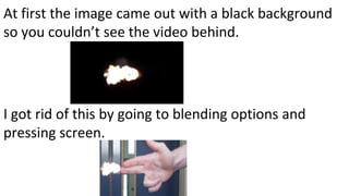 At first the image came out with a black background
so you couldn’t see the video behind.
I got rid of this by going to blending options and
pressing screen.
 