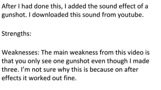 After I had done this, I added the sound effect of a
gunshot. I downloaded this sound from youtube.
Strengths:
Weaknesses: The main weakness from this video is
that you only see one gunshot even though I made
three. I’m not sure why this is because on after
effects it worked out fine.
 